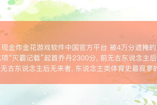现金炸金花游戏软件中国官方平台 被4万分遮掩的终极王座! 詹姆斯这项“灭霸记载”起首乔丹2300分， 前无古东说念主后无来者， 东说念主类体育史最寂寥的里程碑!