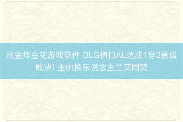 现金炸金花游戏软件 BLG横扫AL达成1穿3晋级败决! 主帅换东说念主兰艾同焚