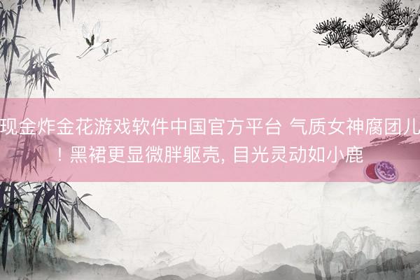 现金炸金花游戏软件中国官方平台 气质女神腐团儿! 黑裙更显微胖躯壳, 目光灵动如小鹿