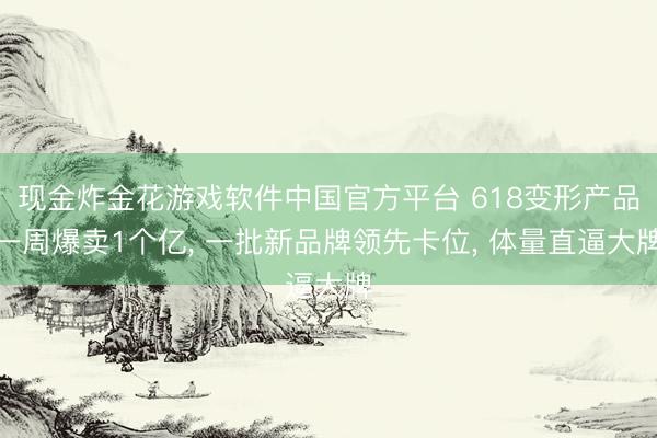 现金炸金花游戏软件中国官方平台 618变形产品一周爆卖1个亿， 一批新品牌领先卡位， 体量直逼大牌