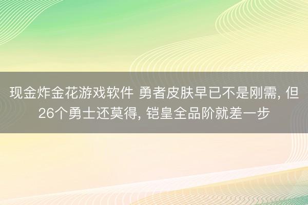现金炸金花游戏软件 勇者皮肤早已不是刚需， 但26个勇士还莫得， 铠皇全品阶就差一步