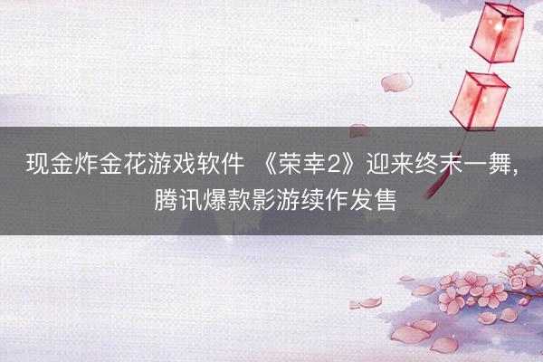 现金炸金花游戏软件 《荣幸2》迎来终末一舞， 腾讯爆款影游续作发售