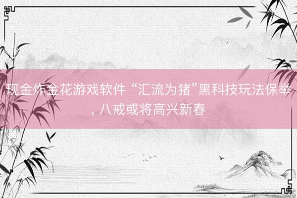 现金炸金花游戏软件 “汇流为猪”黑科技玩法保举， 八戒或将高兴新春