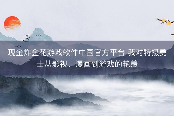 现金炸金花游戏软件中国官方平台 我对特摄勇士从影视、漫画到游戏的艳羡