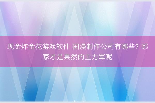 现金炸金花游戏软件 国漫制作公司有哪些? 哪家才是果然的主力军呢