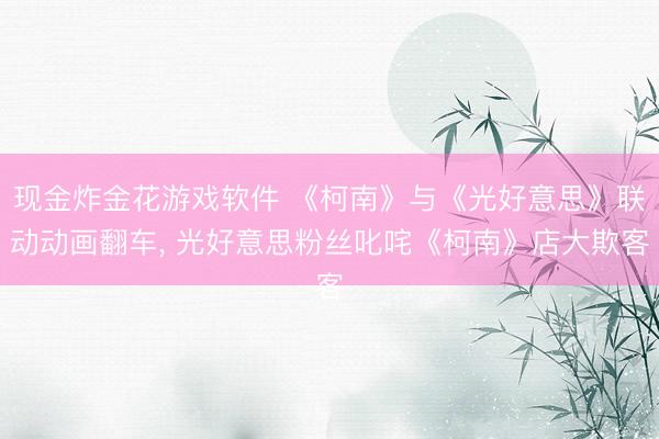 现金炸金花游戏软件 《柯南》与《光好意思》联动动画翻车， 光好意思粉丝叱咤《柯南》店大欺客