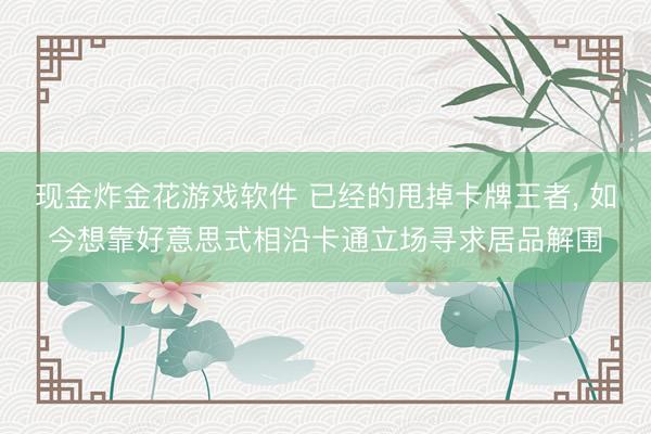 现金炸金花游戏软件 已经的甩掉卡牌王者， 如今想靠好意思式相沿卡通立场寻求居品解围
