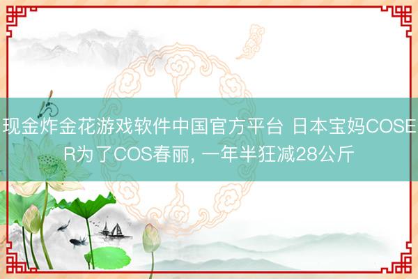 现金炸金花游戏软件中国官方平台 日本宝妈COSER为了COS春丽， 一年半狂减28公斤