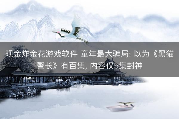 现金炸金花游戏软件 童年最大骗局: 以为《黑猫警长》有百集， 内容仅5集封神