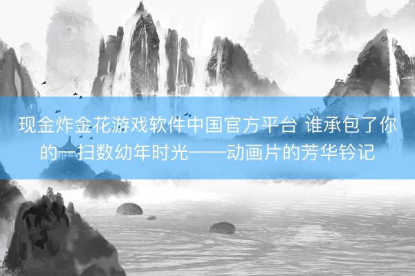 现金炸金花游戏软件中国官方平台 谁承包了你的一扫数幼年时光——动画片的芳华钤记