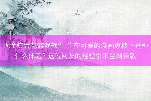 现金炸金花游戏软件 住在可爱的漫画家楼下是种什么体验? 这位网友的经验引来全网崇敬