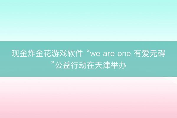 现金炸金花游戏软件 “we are one 有爱无碍”公益行动在天津举办