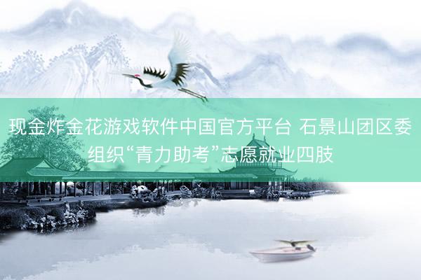 现金炸金花游戏软件中国官方平台 石景山团区委组织“青力助考”志愿就业四肢