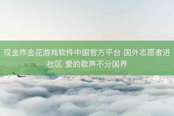 现金炸金花游戏软件中国官方平台 国外志愿者进社区 爱的歌声不分国界