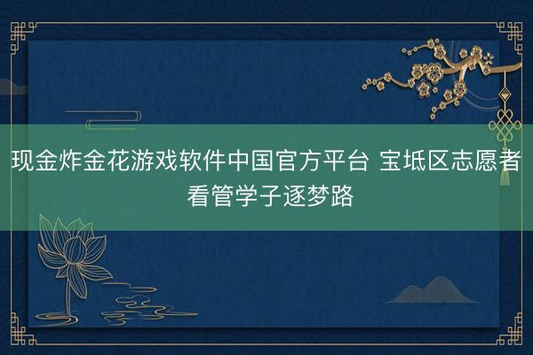 现金炸金花游戏软件中国官方平台 宝坻区志愿者 看管学子逐梦路