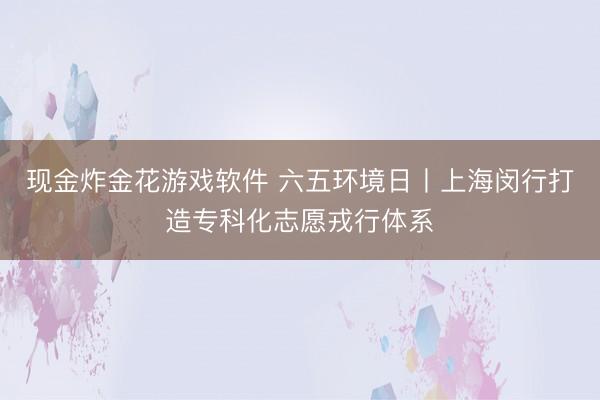 现金炸金花游戏软件 六五环境日丨上海闵行打造专科化志愿戎行体系