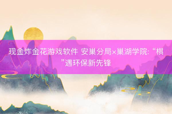 现金炸金花游戏软件 安巢分局×巢湖学院: “棋”遇环保新先锋