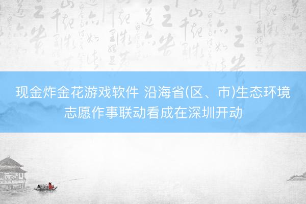 现金炸金花游戏软件 沿海省(区、市)生态环境志愿作事联动看成在深圳开动