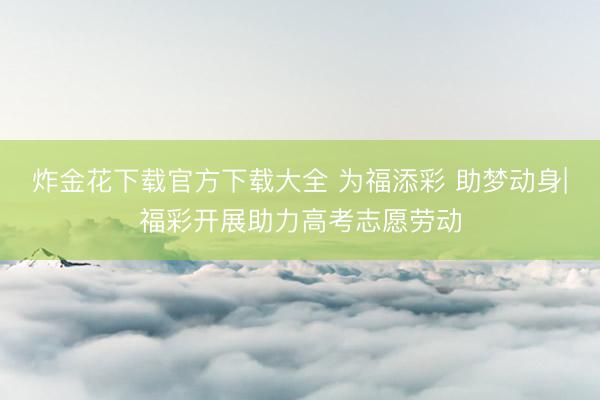 炸金花下载官方下载大全 为福添彩 助梦动身|福彩开展助力高考志愿劳动