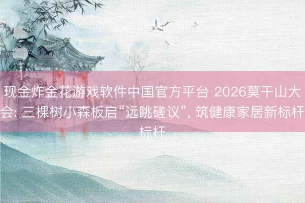 现金炸金花游戏软件中国官方平台 2026莫干山大会: 三棵树小森板启“远眺磋议”， 筑健康家居新标杆