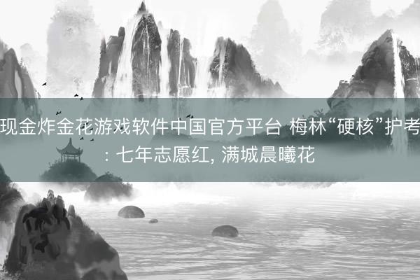 现金炸金花游戏软件中国官方平台 梅林“硬核”护考: 七年志愿红, 满城晨曦花