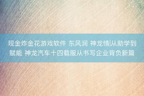 现金炸金花游戏软件 东风润 神龙情|从助学到赋能 神龙汽车十四载服从书写企业背负新篇