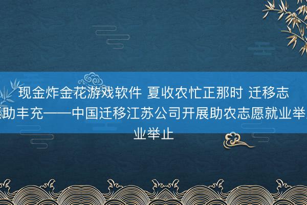 现金炸金花游戏软件 夏收农忙正那时 迁移志愿助丰充——中国迁移江苏公司开展助农志愿就业举止
