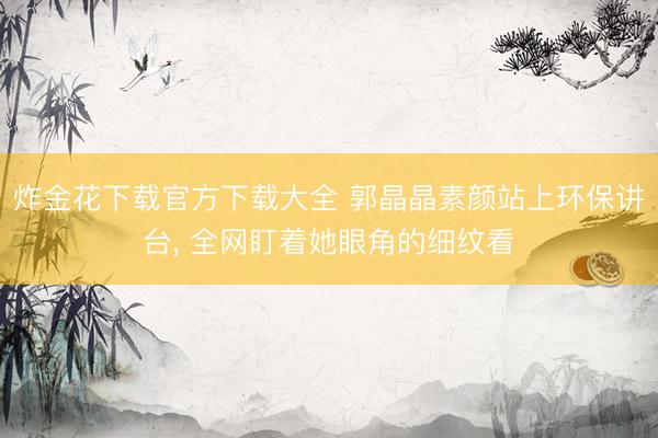 炸金花下载官方下载大全 郭晶晶素颜站上环保讲台， 全网盯着她眼角的细纹看