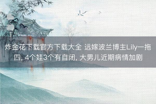 炸金花下载官方下载大全 远嫁波兰博主Lily一拖四， 4个娃3个有自闭， 大男儿近期病情加剧