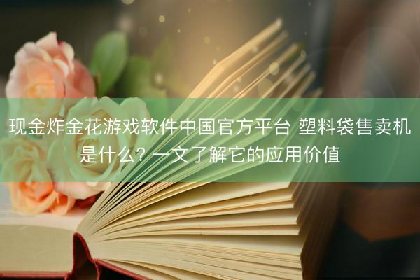 现金炸金花游戏软件中国官方平台 塑料袋售卖机是什么? 一文了解它的应用价值