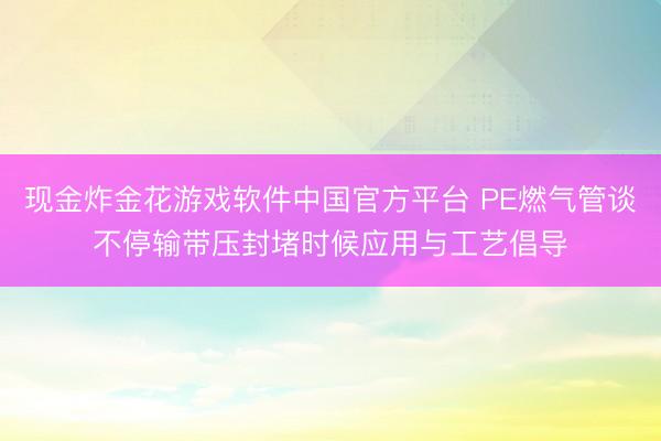 现金炸金花游戏软件中国官方平台 PE燃气管谈不停输带压封堵时候应用与工艺倡导