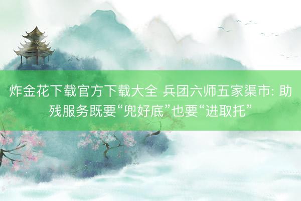 炸金花下载官方下载大全 兵团六师五家渠市: 助残服务既要“兜好底”也要“进取托”