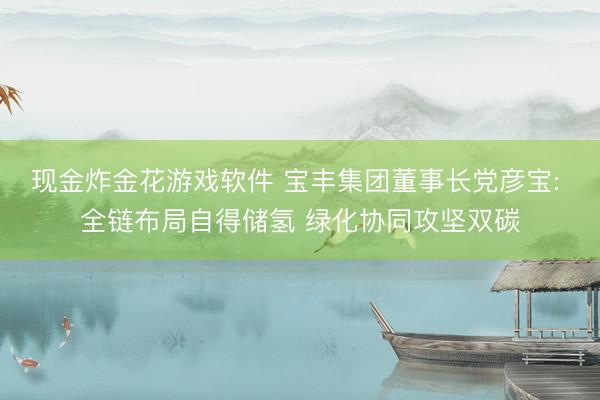 现金炸金花游戏软件 宝丰集团董事长党彦宝: 全链布局自得储氢 绿化协同攻坚双碳