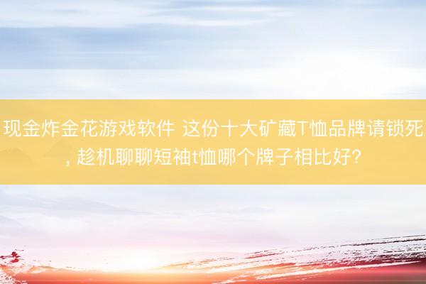 现金炸金花游戏软件 这份十大矿藏T恤品牌请锁死， 趁机聊聊短袖t恤哪个牌子相比好?