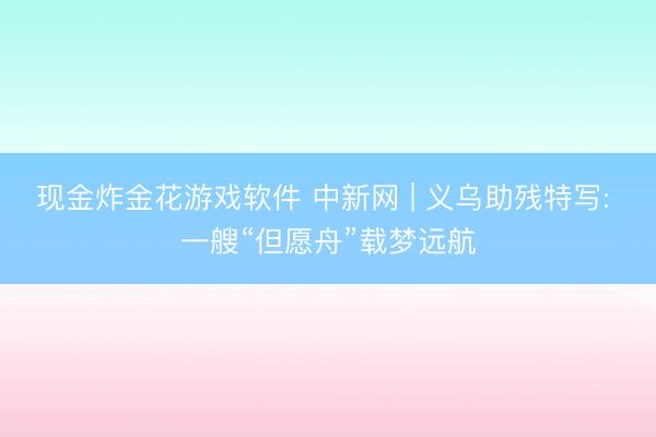 现金炸金花游戏软件 中新网 | 义乌助残特写: 一艘“但愿舟”载梦远航