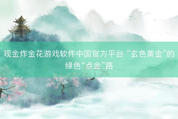 现金炸金花游戏软件中国官方平台 “玄色黄金”的绿色“点金”路