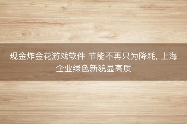 现金炸金花游戏软件 节能不再只为降耗， 上海企业绿色新貌显高质