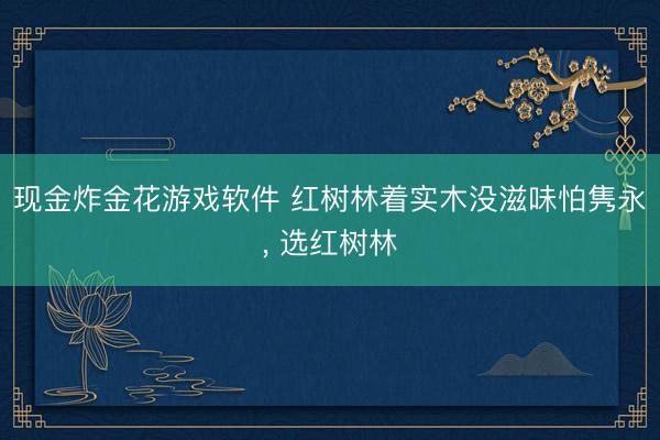 现金炸金花游戏软件 红树林着实木没滋味怕隽永， 选红树林