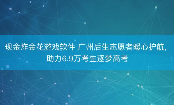 现金炸金花游戏软件 广州后生志愿者暖心护航, 助力6.9万考生逐梦高考