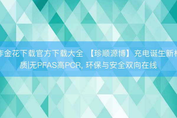 炸金花下载官方下载大全 【珍顺源博】充电诞生新材质|无PFAS高PCR, 环保与安全双向在线