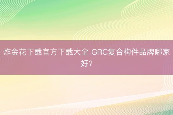 炸金花下载官方下载大全 GRC复合构件品牌哪家好?