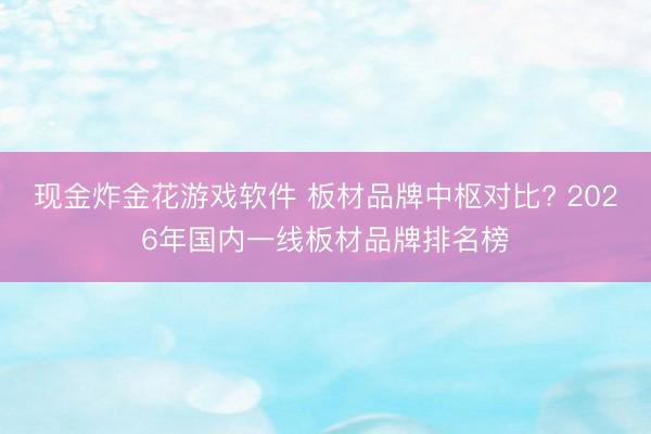 现金炸金花游戏软件 板材品牌中枢对比? 2026年国内一线板材品牌排名榜