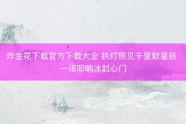 炸金花下载官方下载大全 执灯照见千里默星辰 一诺叩响冰封心门