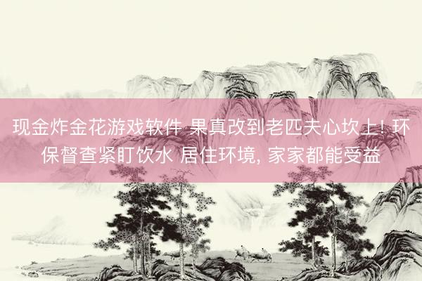 现金炸金花游戏软件 果真改到老匹夫心坎上! 环保督查紧盯饮水 居住环境, 家家都能受益