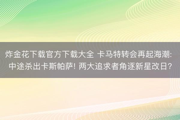 炸金花下载官方下载大全 卡马特转会再起海潮: 中途杀出卡斯帕萨! 两大追求者角逐新星改日?