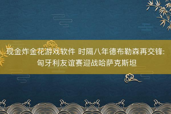 现金炸金花游戏软件 时隔八年德布勒森再交锋: 匈牙利友谊赛迎战哈萨克斯坦