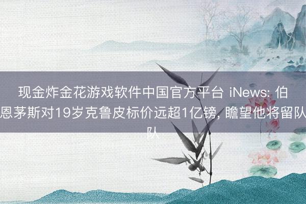 现金炸金花游戏软件中国官方平台 iNews: 伯恩茅斯对19岁克鲁皮标价远超1亿镑， 瞻望他将留队