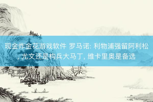 现金炸金花游戏软件 罗马诺: 利物浦强留阿利松， 尤文还是构兵大马丁， 维卡里奥是备选