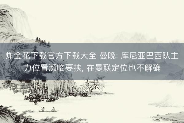 炸金花下载官方下载大全 曼晚: 库尼亚巴西队主力位置濒临要挟, 在曼联定位也不解确