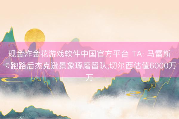 现金炸金花游戏软件中国官方平台 TA: 马雷斯卡跑路后杰克逊景象琢磨留队;切尔西估值6000万